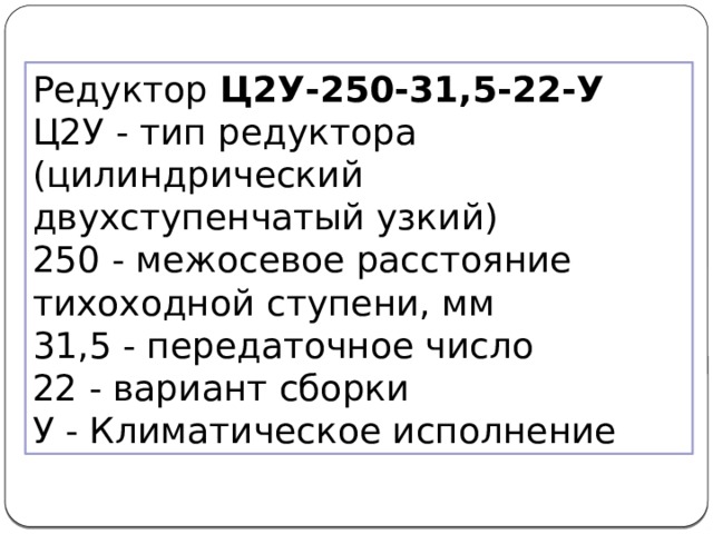 Редуктор Ц2У-250-31,5-22-У Ц2У - тип редуктора (цилиндрический двухступенчатый узкий)  250 - межосевое расстояние тихоходной ступени, мм  31,5 - передаточное число  22 - вариант сборки  У - Климатическое исполнение 