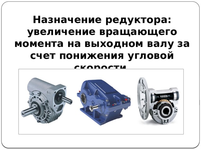 Назначение редуктора: увеличение вращающего момента на выходном валу за счет понижения угловой скорости. 