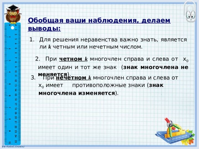   Обобщая ваши наблюдения, делаем выводы: Для решения неравенства важно знать, является ли  k четным или нечетным числом.  2. При четном k многочлен справа и слева от х 0 имеет один и тот же знак ( знак многочлена не меняется ). 3. При нечетном k  многочлен справа и слева от х 0 имеет противоположные знаки ( знак многочлена изменяется ). 