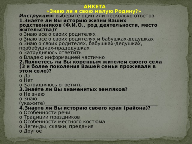  АНКЕТА «Знаю ли я свою малую Родину?» Инструкция : выберите один или несколько ответов. 1 . Знаете ли Вы историю жизни Ваших родственников (Ф.И.О., род деятельности, место жительства)? o Знаю все о своих родителях o Знаю все о своих родителях и бабушках-дедушках o Знаю о своих родителях, бабушках-дедушках, прабабушках-прадедушках o Затрудняюсь ответить o Владею информацией частично 2.Являетесь ли Вы коренным жителем своего села (3 и более поколения Вашей семьи проживали в этом селе)? o Да o Нет o Затрудняюсь ответить 3.Знаете ли Вы знаменитых земляков? o Не знаю o Знаю (укажите)_______________________________________________ 4.Знаете ли Вы историю своего края (района)? o Особенности речи o Традиции праздников o Особенности местного костюма o Легенды, сказки, предания o Другое ______________________________________________________ 