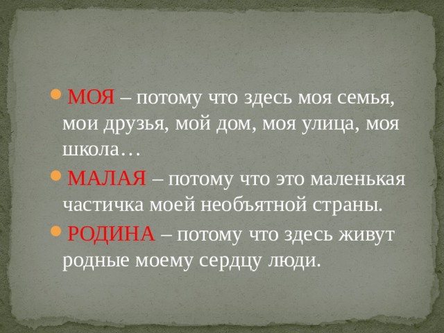 МОЯ – потому что здесь моя семья, мои друзья, мой дом, моя улица, моя школа… МАЛАЯ – потому что это маленькая частичка моей необъятной страны. РОДИНА – потому что здесь живут родные моему сердцу люди. 