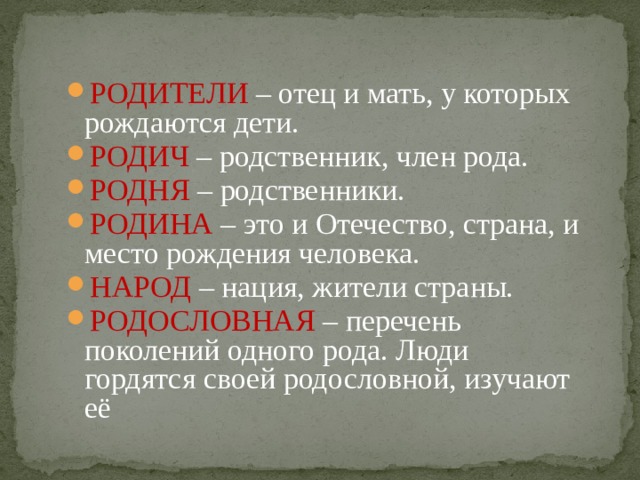 РОДИТЕЛИ – отец и мать, у которых рождаются дети. РОДИЧ – родственник, член рода. РОДНЯ – родственники. РОДИНА – это и Отечество, страна, и место рождения человека. НАРОД – нация, жители страны. РОДОСЛОВНАЯ – перечень поколений одного рода. Люди гордятся своей родословной, изучают её 
