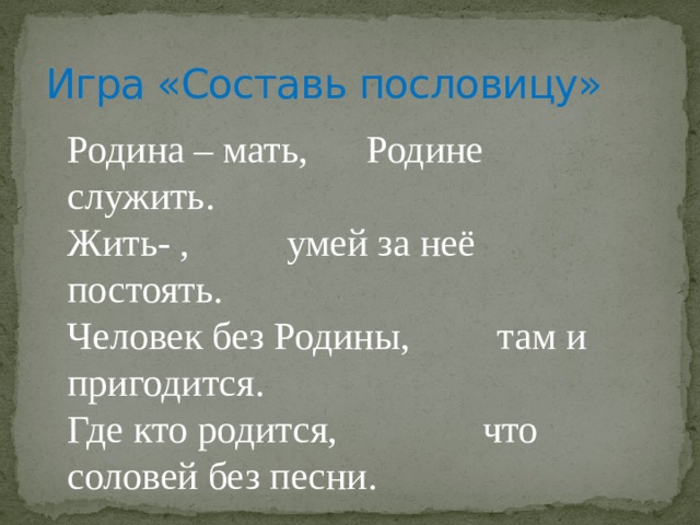 Игра «Составь пословицу» Родина – мать, Родине служить. Жить- , умей за неё постоять. Человек без Родины, там и пригодится. Где кто родится, что соловей без песни. 