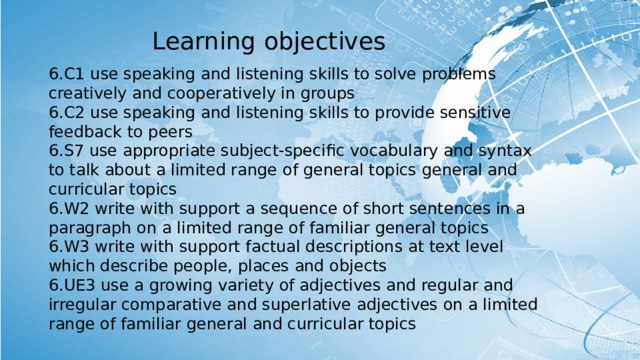 Learning objectives 6.C1 use speaking and listening skills to solve problems creatively and cooperatively in groups 6.C2 use speaking and listening skills to provide sensitive feedback to peers 6.S7 use appropriate subject-specific vocabulary and syntax to talk about a limited range of general topics general and curricular topics 6.W2 write with support a sequence of short sentences in a paragraph on a limited range of familiar general topics 6.W3 write with support factual descriptions at text level which describe people, places and objects 6.UE3 use a growing variety of adjectives and regular and irregular comparative and superlative adjectives on a limited range of familiar general and curricular topics 