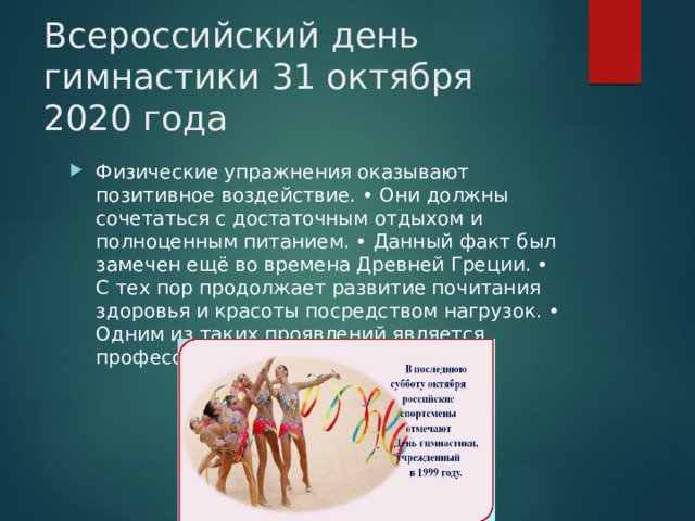Всероссийский день гимнастики 31 октября 2020 года Физические упражнения оказывают позитивное воздействие. • Они должны сочетаться с достаточным отдыхом и полноценным питанием. • Данный факт был замечен ещё во времена Древней Греции. • С тех пор продолжает развитие почитания здоровья и красоты посредством нагрузок. • Одним из таких проявлений является профессиональный праздник. 