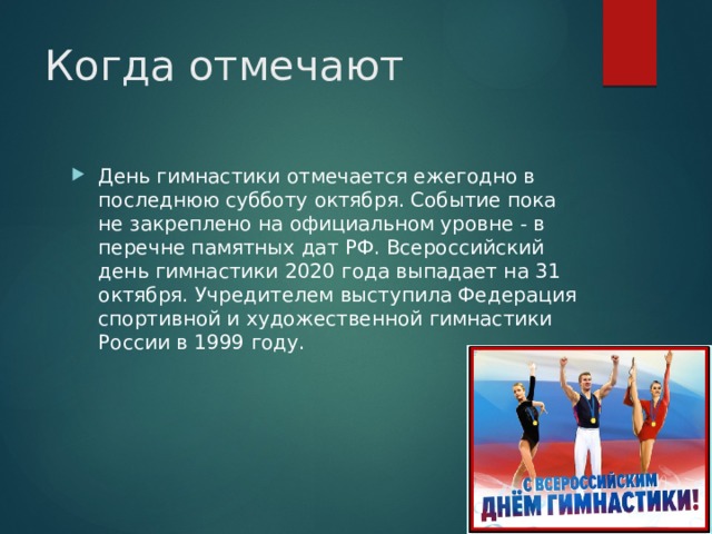Когда отмечают День гимнастики отмечается ежегодно в последнюю субботу октября. Событие пока не закреплено на официальном уровне - в перечне памятных дат РФ. Всероссийский день гимнастики 2020 года выпадает на 31 октября. Учредителем выступила Федерация спортивной и художественной гимнастики России в 1999 году. 