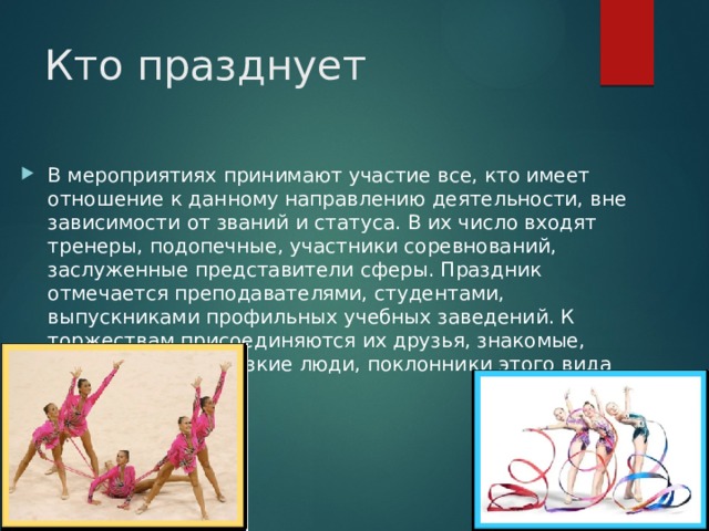 Кто празднует В мероприятиях принимают участие все, кто имеет отношение к данному направлению деятельности, вне зависимости от званий и статуса. В их число входят тренеры, подопечные, участники соревнований, заслуженные представители сферы. Праздник отмечается преподавателями, студентами, выпускниками профильных учебных заведений. К торжествам присоединяются их друзья, знакомые, родственники, близкие люди, поклонники этого вида спорта . 
