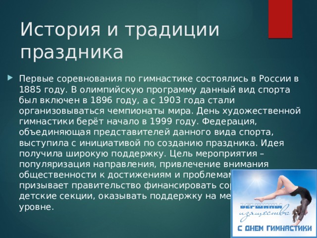 История и традиции праздника Первые соревнования по гимнастике состоялись в России в 1885 году. В олимпийскую программу данный вид спорта был включен в 1896 году, а с 1903 года стали организовываться чемпионаты мира. День художественной гимнастики берёт начало в 1999 году. Федерация, объединяющая представителей данного вида спорта, выступила с инициативой по созданию праздника. Идея получила широкую поддержку. Цель мероприятия – популяризация направления, привлечение внимания общественности к достижениям и проблемам сферы. Оно призывает правительство финансировать соревнования, детские секции, оказывать поддержку на международном уровне. 