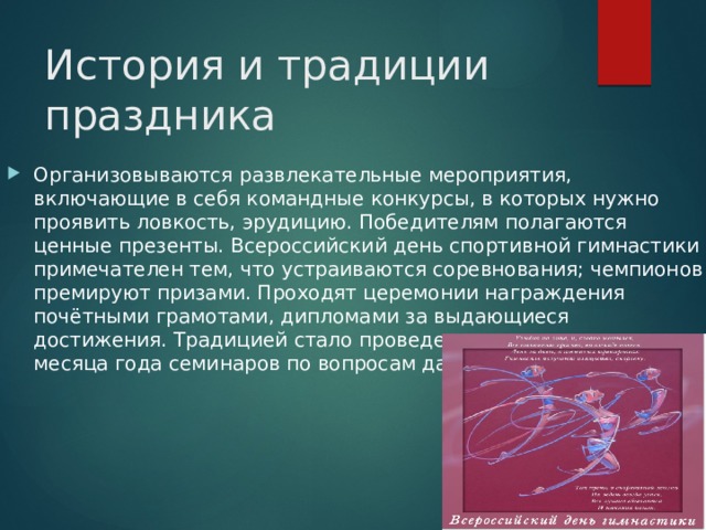 История и традиции праздника Организовываются развлекательные мероприятия, включающие в себя командные конкурсы, в которых нужно проявить ловкость, эрудицию. Победителям полагаются ценные презенты. Всероссийский день спортивной гимнастики примечателен тем, что устраиваются соревнования; чемпионов премируют призами. Проходят церемонии награждения почётными грамотами, дипломами за выдающиеся достижения. Традицией стало проведение в конце десятого месяца года семинаров по вопросам данного направления. 