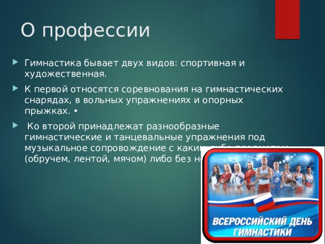 О профессии Гимнастика бывает двух видов: спортивная и художественная. К первой относятся соревнования на гимнастических снарядах, в вольных упражнениях и опорных прыжках. •  Ко второй принадлежат разнообразные гимнастические и танцевальные упражнения под музыкальное сопровождение с каким-либо предметом (обручем, лентой, мячом) либо без него. 