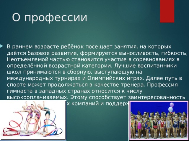 О профессии В раннем возрасте ребёнок посещает занятия, на которых даётся базовое развитие, формируется выносливость, гибкость, Неотъемлемой частью становится участие в соревнованиях в определённой возрастной категории. Лучшие воспитанники школ принимаются в сборную, выступающую на международных турнирах и Олимпийских играх. Далее путь в спорте может продолжаться в качестве тренера. Профессия гимнаста в западных странах относится к числу высокооплачиваемых. Этому способствует заинтересованность спонсоров, рекламных компаний и поддержка государства. 