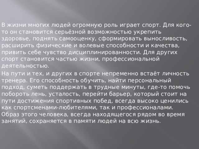 В жизни многих людей огромную роль играет спорт. Для кого-то он становится серьёзной возможностью укрепить здоровье, поднять самооценку, сформировать выносливость, расширить физические и волевые способности и качества, привить себе чувство дисциплинированности. Для других спорт становится частью жизни, профессиональной деятельностью. На пути и тех, и других в спорте непременно встаёт личность тренера. Его способность обучить, найти персональный подход, суметь поддержать в трудные минуты, где-то помочь побороть лень, усталость, перейти барьер, который стоит на пути достижения спортивных побед, всегда высоко ценились как спортсменами-любителями, так и профессионалами. Образ этого человека, всегда находящегося рядом во время занятий, сохраняется в памяти людей на всю жизнь.   