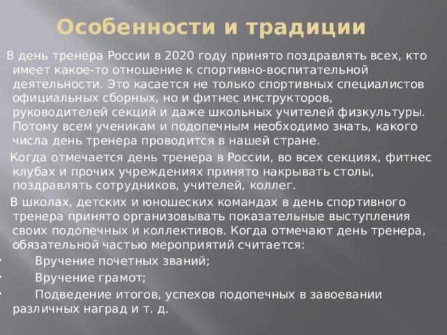 Особенности и традиции    В день тренера России в 2020 году принято поздравлять всех, кто имеет какое-то отношение к спортивно-воспитательной деятельности. Это касается не только спортивных специалистов официальных сборных, но и фитнес инструкторов, руководителей секций и даже школьных учителей физкультуры. Потому всем ученикам и подопечным необходимо знать, какого числа день тренера проводится в нашей стране.  Когда отмечается день тренера в России, во всех секциях, фитнес клубах и прочих учреждениях принято накрывать столы, поздравлять сотрудников, учителей, коллег.  В школах, детских и юношеских командах в день спортивного тренера принято организовывать показательные выступления своих подопечных и коллективов. Когда отмечают день тренера, обязательной частью мероприятий считается:  Вручение почетных званий;  Вручение грамот;  Подведение итогов, успехов подопечных в завоевании различных наград и т. д. 