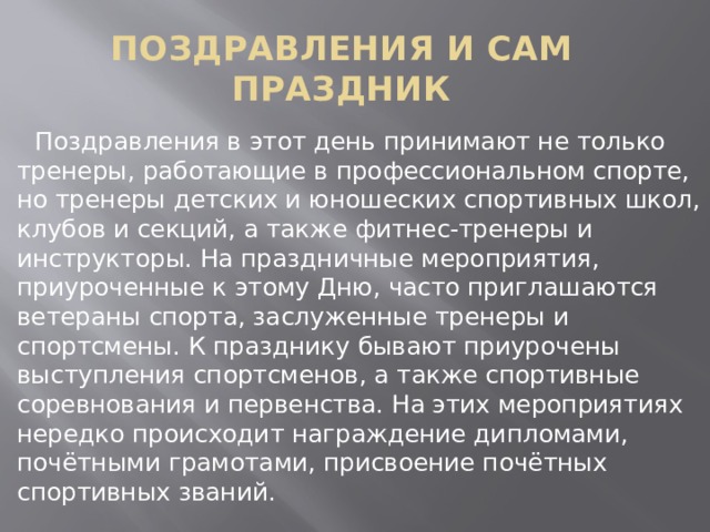 ПОЗДРАВЛЕНИЯ И САМ ПРАЗДНИК  Поздравления в этот день принимают не только тренеры, работающие в профессиональном спорте, но тренеры детских и юношеских спортивных школ, клубов и секций, а также фитнес-тренеры и инструкторы. На праздничные мероприятия, приуроченные к этому Дню, часто приглашаются ветераны спорта, заслуженные тренеры и спортсмены. К празднику бывают приурочены выступления спортсменов, а также спортивные соревнования и первенства. На этих мероприятиях нередко происходит награждение дипломами, почётными грамотами, присвоение почётных спортивных званий. 