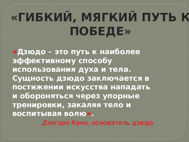 «ГИБКИЙ, МЯГКИЙ ПУТЬ К ПОБЕДЕ» « Дзюдо – это путь к наиболее эффективному способу использования духа и тела. Сущность дзюдо заключается в постижении искусства нападать и обороняться через упорные тренировки, закаляя тело и воспитывая волю » .  Дзигоро Кано, основатель дзюдо 