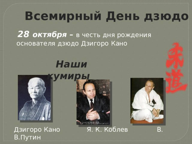  Всемирный День дзюдо  28 октября – в честь дня рождения  основателя дзюдо Дзигоро Кано  Наши кумиры Дзигоро Кано Я. К. Коблев В. В.Путин 