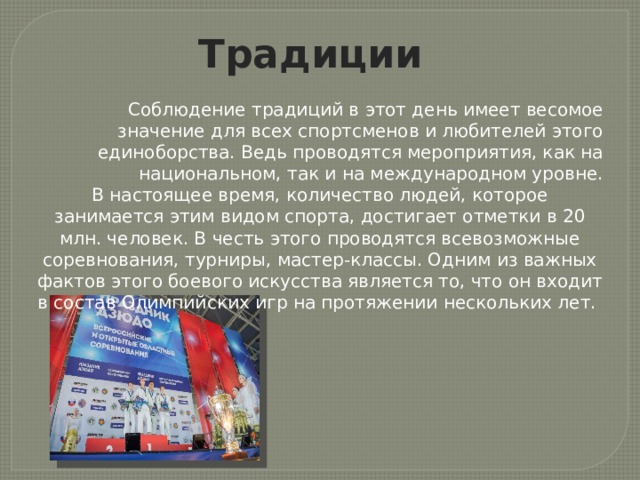 Традиции Соблюдение традиций в этот день имеет весомое значение для всех спортсменов и любителей этого единоборства. Ведь проводятся мероприятия, как на национальном, так и на международном уровне. В настоящее время, количество людей, которое занимается этим видом спорта, достигает отметки в 20 млн. человек. В честь этого проводятся всевозможные соревнования, турниры, мастер-классы. Одним из важных фактов этого боевого искусства является то, что он входит в состав Олимпийских игр на протяжении нескольких лет. 