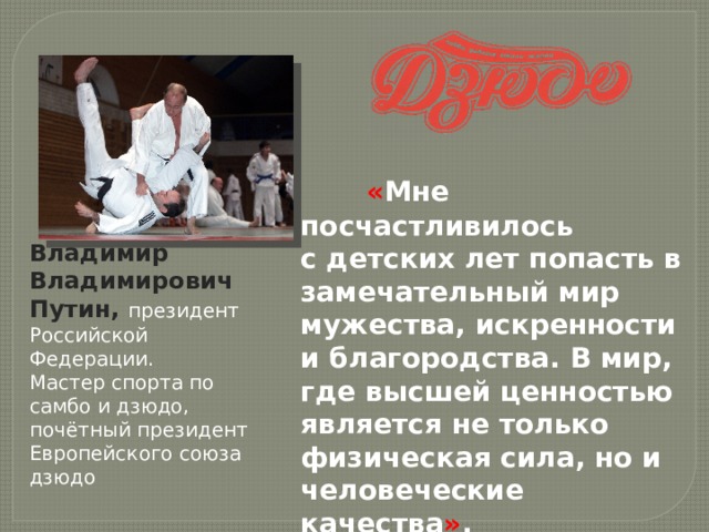  « Мне посчастливилось с детских лет попасть в замечательный мир мужества, искренности и благородства. В мир, где высшей ценностью является не только физическая сила, но и человеческие качества » .  В. В. Путин  Владимир Владимирович Путин, президент Российской Федерации. Мастер спорта по самбо и дзюдо, почётный президент Европейского союза дзюдо 