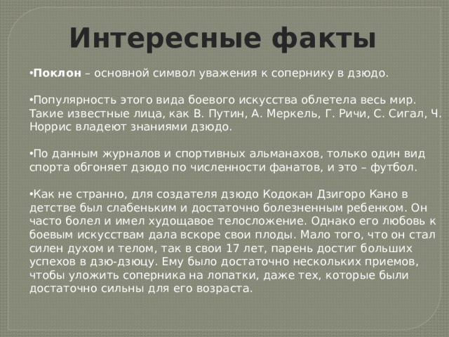 Интересные факты Поклон – основной символ уважения к сопернику в дзюдо. Популярность этого вида боевого искусства облетела весь мир. Такие известные лица, как В. Путин, А. Меркель, Г. Ричи, С. Сигал, Ч. Норрис владеют знаниями дзюдо. По данным журналов и спортивных альманахов, только один вид спорта обгоняет дзюдо по численности фанатов, и это – футбол. Как не странно, для создателя дзюдо Кодокан Дзигоро Кано в детстве был слабеньким и достаточно болезненным ребенком. Он часто болел и имел худощавое телосложение. Однако его любовь к боевым искусствам дала вскоре свои плоды. Мало того, что он стал силен духом и телом, так в свои 17 лет, парень достиг больших успехов в дзю-дзюцу. Ему было достаточно нескольких приемов, чтобы уложить соперника на лопатки, даже тех, которые были достаточно сильны для его возраста. 