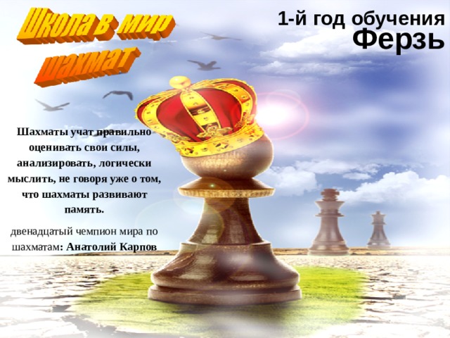 1-й год обучения Ферзь Шахматы учат правильно оценивать свои силы, анализировать, логически мыслить, не говоря уже о том, что шахматы развивают память. двенадцатый чемпион мира по шахматам :  Анатолий Карпов 
