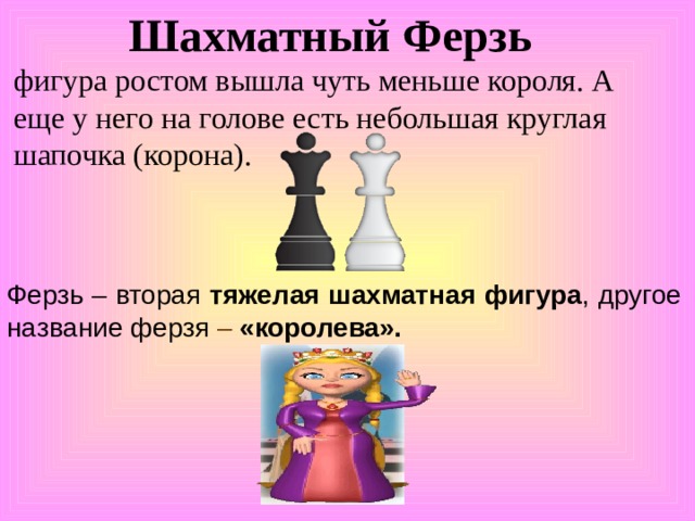 Шахматный Ферзь    фигура ростом вышла чуть меньше короля. А еще у него на голове есть небольшая круглая шапочка (корона).  Ферзь – вторая тяжелая шахматная фигура , другое название ферзя – «королева». 