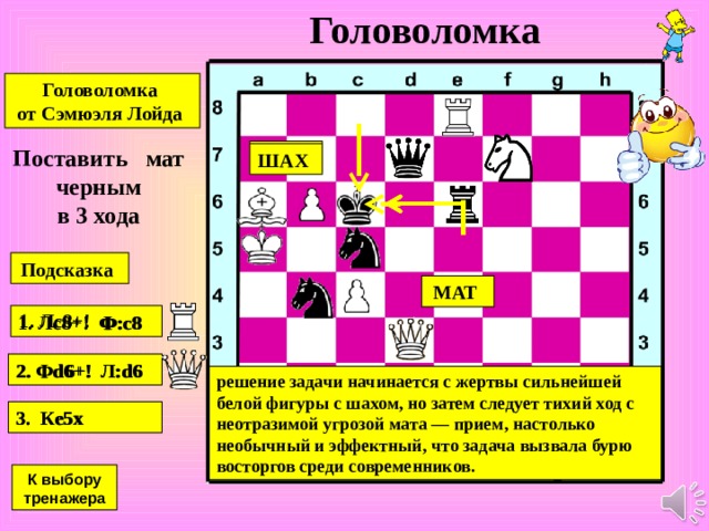 Задача-шутка Задача -шутка Сэмюэля Лойда Американский шахматист и автор головоломок Поставить мат в центре доски при помощи коня и двух ладей. такой мат не может иметь место, так как две ладьи в один ход не могут объявить одновременно два шаха королю. К выбору тренажера 