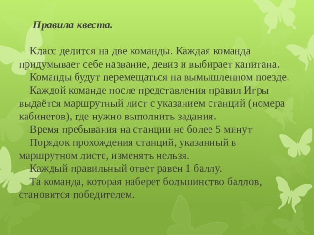 Правила квеста.   Класс делится на две команды. Каждая команда придумывает себе название, девиз и выбирает капитана.  Команды будут перемещаться на вымышленном поезде.  Каждой команде после представления правил Игры выдаётся маршрутный лист с указанием станций (номера кабинетов), где нужно выполнить задания.  Время пребывания на станции не более 5 минут  Порядок прохождения станций, указанный в маршрутном листе, изменять нельзя.  Каждый правильный ответ равен 1 баллу.  Та команда, которая наберет большинство баллов, становится победителем.   