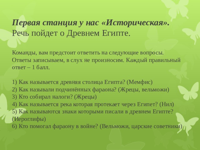 Первая станция у нас «Историческая».  Речь пойдет о Древнем Египте.   Команды, вам предстоит ответить на следующие вопросы.  Ответы записываем, в слух не произносим. Каждый правильный ответ – 1 балл.   1) Как называется древняя столица Египта? (Мемфис)  2) Как называли подчинённых фараона? (Жрецы, вельможи)  3) Кто собирал налоги? (Жрецы)  4) Как называется река которая протекает через Египет? (Нил)  5) Как называются знаки которыми писали в древнем Египте? (Иероглифы)  6) Кто помогал фараону в войне? (Вельможи, царские советники) 