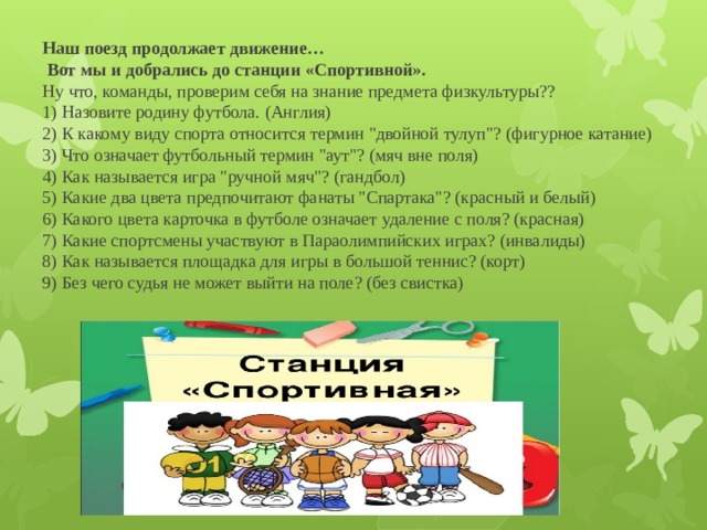 Наш поезд продолжает движение…  Вот мы и добрались до станции «Спортивной».  Ну что, команды, проверим себя на знание предмета физкультуры??  1) Назовите родину футбола. (Англия)  2) К какому виду спорта относится термин 