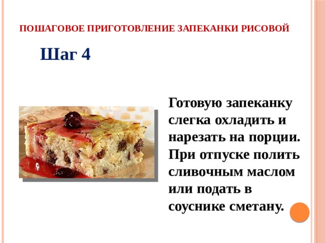 Пошаговое приготовление запеканки рисовой Шаг 4 Готовую запеканку слегка охладить и нарезать на порции. При отпуске полить сливочным маслом или подать в соуснике сметану. 