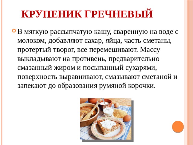 Крупеник гречневый   В мягкую рассыпчатую кашу, сваренную на воде с молоком, добавляют сахар, яйца, часть сметаны, протертый творог, все перемешивают. Массу выкладывают на противень, предварительно смазанный жиром и посыпанный сухарями, поверхность выравнивают, смазывают сметаной и запекают до образования румяной корочки. 