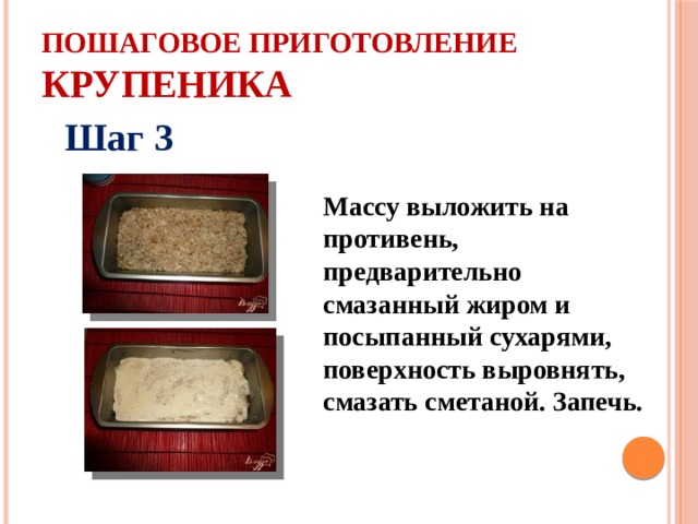 Пошаговое приготовление крупеника Шаг 3  Массу выложить на противень, предварительно смазанный жиром и посыпанный сухарями, поверхность выровнять, смазать сметаной. Запечь. 