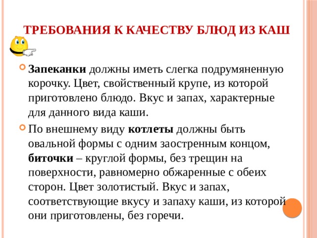 Требования к качеству блюд из каш   Запеканки должны иметь слегка подрумяненную корочку. Цвет, свойственный крупе, из которой приготовлено блюдо. Вкус и запах, характерные для данного вида каши. По внешнему виду котлеты должны быть овальной формы с одним заостренным концом, биточки – круглой формы, без трещин на поверхности, равномерно обжаренные с обеих сторон. Цвет золотистый. Вкус и запах, соответствующие вкусу и запаху каши, из которой они приготовлены, без горечи. 
