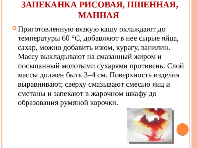 Запеканка рисовая, пшенная, манная   Приготовленную вязкую кашу охлаждают до температуры 60 °С, добавляют в нее сырые яйца, сахар, можно добавить изюм, курагу, ванилин. Массу выкладывают на смазанный жиром и посыпанный молотыми сухарями противень. Слой массы должен быть 3–4 см. Поверхность изделия выравнивают, сверху смазывают смесью яиц и сметаны и запекают в жарочном шкафу до образования румяной корочки. 