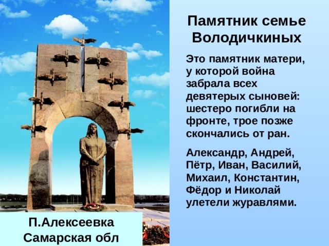 Памятник семье   Володичкиных  Это памятник матери, у которой война забрала всех девятерых сыновей: шестеро погибли на фронте, трое позже скончались от ран.  Александр, Андрей, Пётр, Иван, Василий, Михаил, Константин, Фёдор и Николай улетели журавлями. П.Алексеевка Самарская обл 