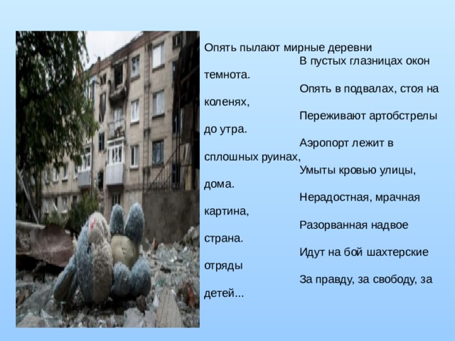 Опять пылают мирные деревни                                В пустых глазницах окон темнота.                                Опять в подвалах, стоя на коленях,                                Переживают артобстрелы до утра.                                Аэропорт лежит в сплошных руинах,                                Умыты кровью улицы, дома.                                Нерадостная, мрачная картина,                                Разорванная надвое страна.                                Идут на бой шахтерские отряды                                За правду, за свободу, за детей... 