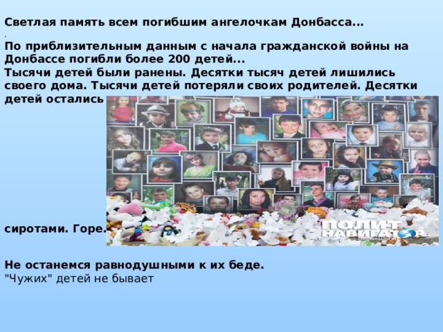 Светлая память всем погибшим ангелочкам Донбасса... . По приблизительным данным с начала гражданской войны на Донбассе погибли более 200 детей...   Тысячи детей были ранены. Десятки тысяч детей лишились своего дома. Тысячи детей потеряли своих родителей. Десятки детей остались круглыми сиротами. Горе...                              Не останемся равнодушными к их беде.  