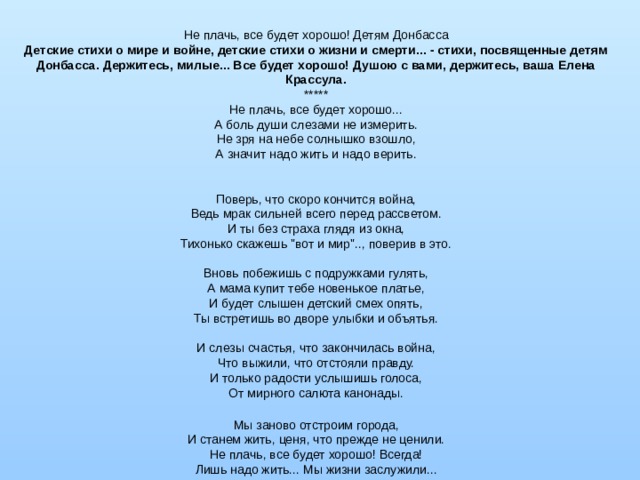 Не плачь, все будет хорошо! Детям Донбасса Детские стихи о мире и войне, детские стихи о жизни и смерти... - стихи, посвященные детям Донбасса. Держитесь, милые... Все будет хорошо! Душою с вами, держитесь, ваша Елена Крассула. ***** Не плачь, все будет хорошо...  А боль души слезами не измерить.  Не зря на небе солнышко взошло,  А значит надо жить и надо верить.    Поверь, что скоро кончится война,  Ведь мрак сильней всего перед рассветом. И ты без страха глядя из окна, Тихонько скажешь 