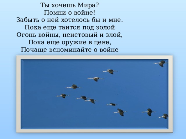 Ты хочешь Мира? Помни о войне! Забыть о ней хотелось бы и мне. Пока еще таится под золой Огонь войны, неистовый и злой, Пока еще оружие в цене, Почаще вспоминайте о войне 
