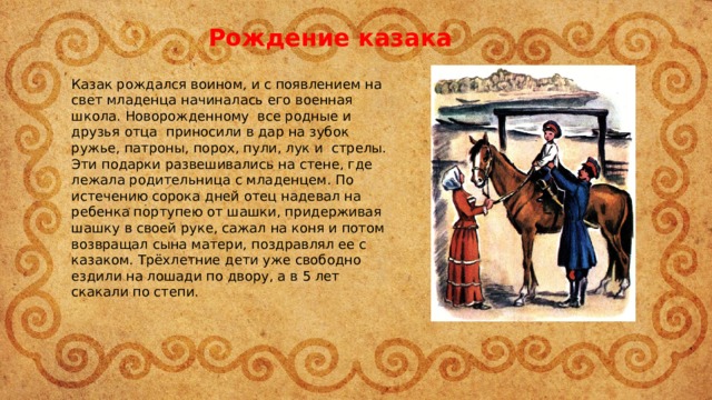 Рождение казака Казак рождался воином, и с появлением на свет младенца начиналась его военная школа. Новорожденному все родные и друзья отца приносили в дар на зубок ружье, патроны, порох, пули, лук и стрелы. Эти подарки развешивались на стене, где лежала родительница с младенцем. По истечению сорока дней отец надевал на ребенка портупею от шашки, придерживая шашку в своей руке, сажал на коня и потом возвращал сына матери, поздравлял ее с казаком. Трёхлетние дети уже свободно ездили на лошади по двору, а в 5 лет скакали по степи. 