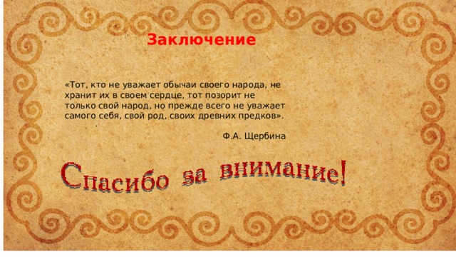 Заключение «Тот, кто не уважает обычаи своего народа, не хранит их в своем сердце, тот позорит не только свой народ, но прежде всего не уважает самого себя, свой род, своих древних предков». Ф.А. Щербина 