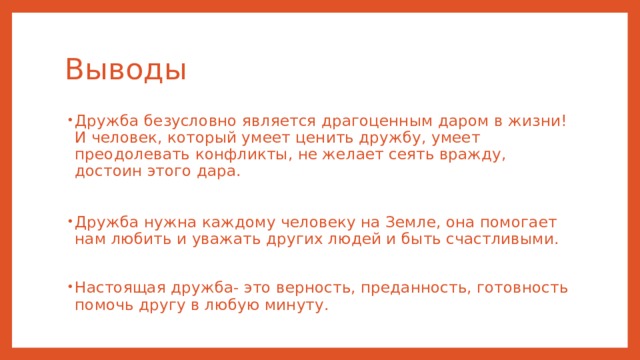 Выводы Дружба безусловно является драгоценным даром в жизни! И человек, который умеет ценить дружбу, умеет преодолевать конфликты, не желает сеять вражду, достоин этого дара. Дружба нужна каждому человеку на Земле, она помогает нам любить и уважать других людей и быть счастливыми. Настоящая дружба- это верность, преданность, готовность помочь другу в любую минуту. 