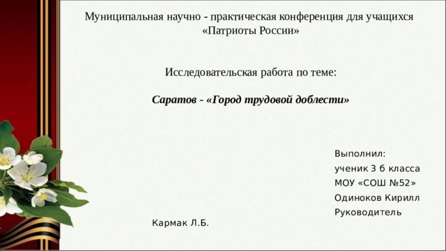 Муниципальная научно - практическая конференция для учащихся «Патриоты России»    Исследовательская работа по теме:   Саратов - «Город трудовой доблести»    Выполнил:  ученик 3 б класса  МОУ «СОШ №52»  Одиноков Кирилл  Руководитель Кармак Л.Б. 