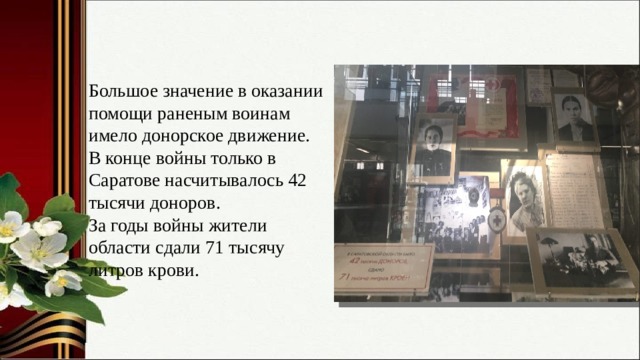 Большое значение в оказании помощи раненым воинам имело донорское движение. В конце войны только в Саратове насчитывалось 42 тысячи доноров. За годы войны жители области сдали 71 тысячу литров крови. 