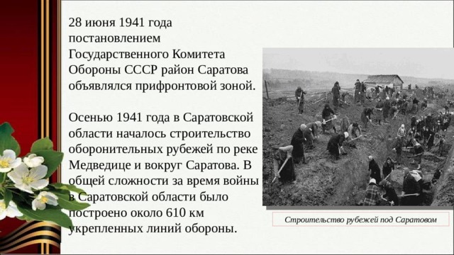 28 июня 1941 года постановлением Государственного Комитета Обороны СССР район Саратова объявлялся прифронтовой зоной. Осенью 1941 года в Саратовской области началось строительство оборонительных рубежей по реке Медведице и вокруг Саратова. В общей сложности за время войны в Саратовской области было построено около 610 км укрепленных линий обороны. Строительство рубежей под Саратовом 