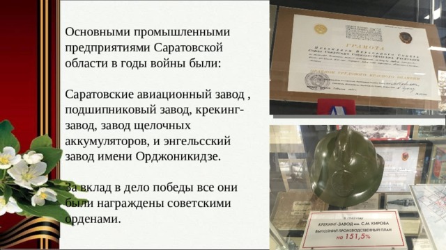 Основными промышленными предприятиями Саратовской области в годы войны были: Саратовские авиационный завод , подшипниковый завод, крекинг- завод, завод щелочных аккумуляторов, и энгельсский завод имени Орджоникидзе. За вклад в дело победы все они были награждены советскими орденами. 