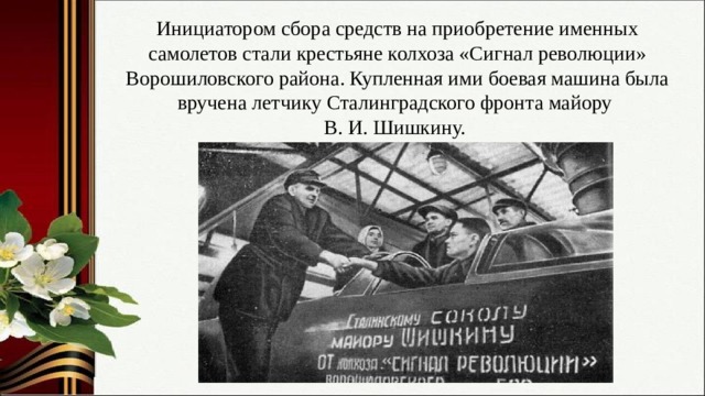 Инициатором сбора средств на приобретение именных самолетов стали крестьяне колхоза «Сигнал революции» Ворошиловского района. Купленная ими боевая машина была вручена летчику Сталинградского фронта майору В. И. Шишкину. 