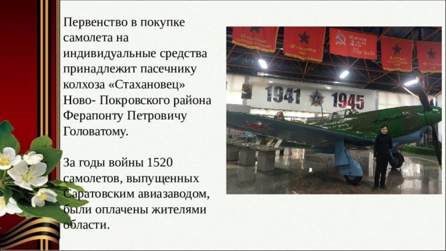 Первенство в покупке самолета на индивидуальные средства принадлежит пасечнику колхоза «Стахановец» Ново- Покровского района Ферапонту Петровичу Головатому. За годы войны 1520 самолетов, выпущенных Саратовским авиазаводом, были оплачены жителями области. 