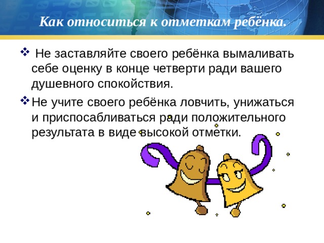 Как относиться к отметкам ребёнка.  Не заставляйте своего ребёнка вымаливать себе оценку в конце четверти ради вашего душевного спокойствия. Не учите своего ребёнка ловчить, унижаться и приспосабливаться ради положительного результата в виде высокой отметки.  