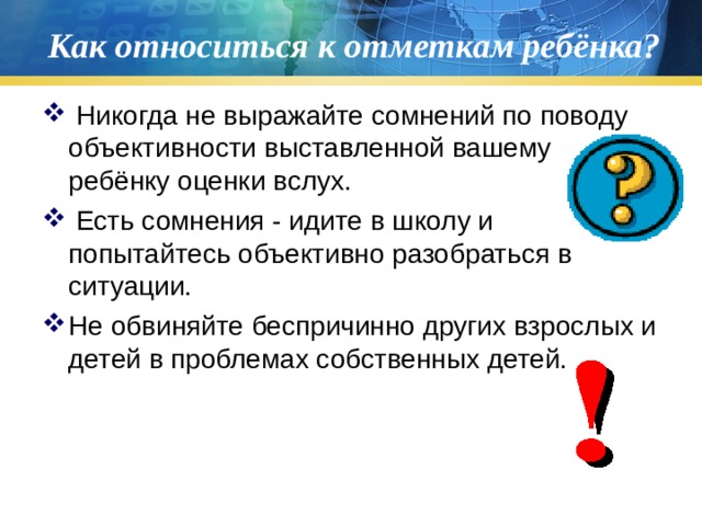 Как относиться к отметкам ребёнка?  Никогда не выражайте сомнений по поводу объективности выставленной вашему ребёнку оценки вслух.  Есть сомнения - идите в школу и попытайтесь объективно разобраться в ситуации. Не обвиняйте беспричинно других взрослых и детей в проблемах собственных детей.   